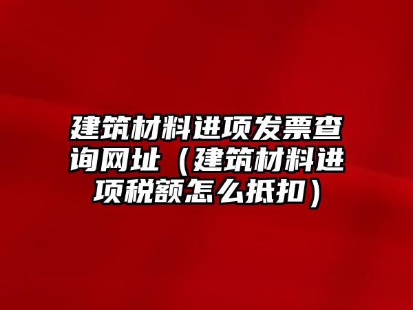 建筑材料進(jìn)項(xiàng)發(fā)票查詢網(wǎng)址（建筑材料進(jìn)項(xiàng)稅額怎么抵扣）