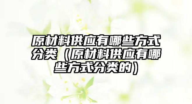 原材料供應(yīng)有哪些方式分類（原材料供應(yīng)有哪些方式分類的）