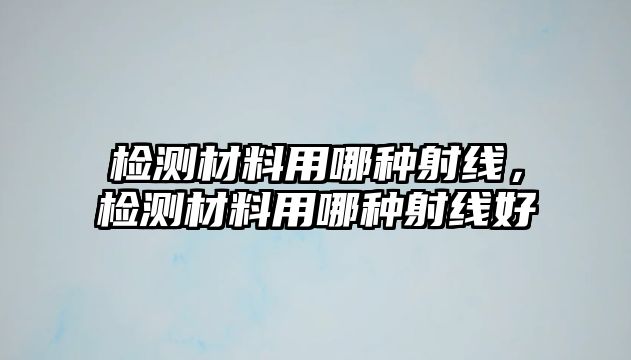 檢測材料用哪種射線，檢測材料用哪種射線好