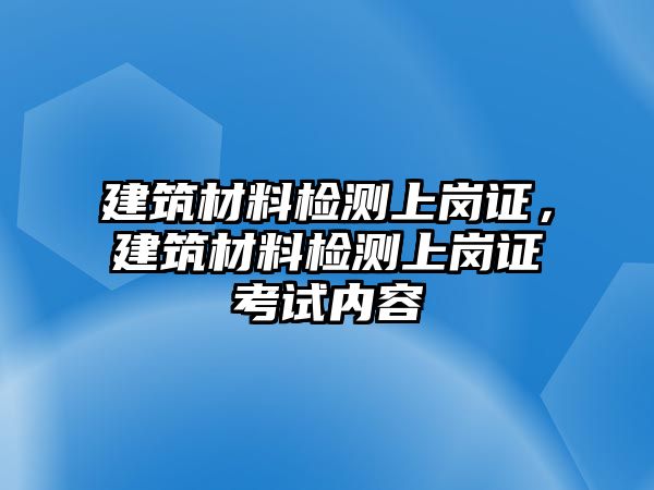 建筑材料檢測(cè)上崗證，建筑材料檢測(cè)上崗證考試內(nèi)容