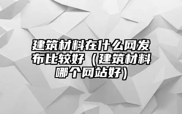 建筑材料在什么網(wǎng)發(fā)布比較好（建筑材料哪個(gè)網(wǎng)站好）