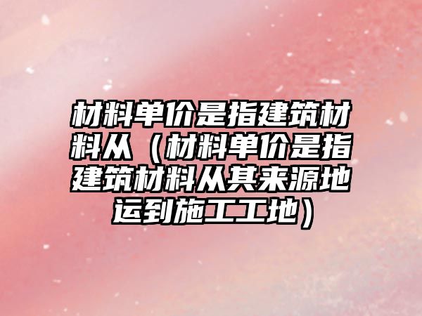 材料單價是指建筑材料從（材料單價是指建筑材料從其來源地運到施工工地）