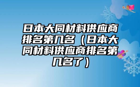 日本大同材料供應(yīng)商排名第幾名（日本大同材料供應(yīng)商排名第幾名了）