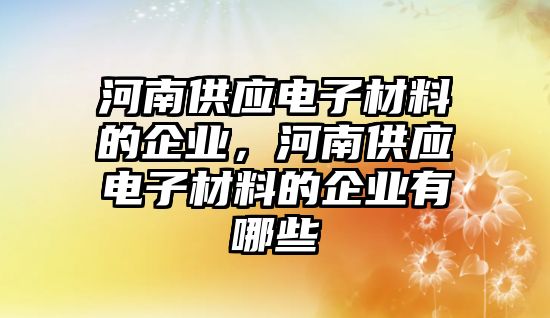 河南供應電子材料的企業(yè)，河南供應電子材料的企業(yè)有哪些