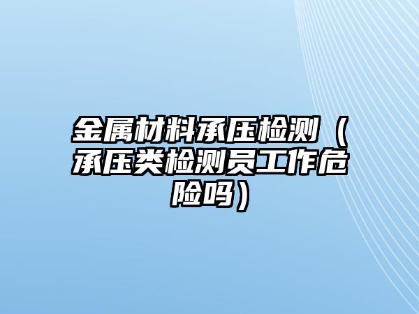 金屬材料承壓檢測(cè)（承壓類檢測(cè)員工作危險(xiǎn)嗎）