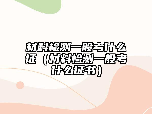 材料檢測(cè)一般考什么證（材料檢測(cè)一般考什么證書(shū)）