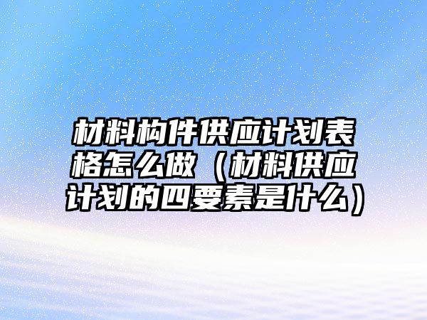 材料構(gòu)件供應(yīng)計(jì)劃表格怎么做（材料供應(yīng)計(jì)劃的四要素是什么）