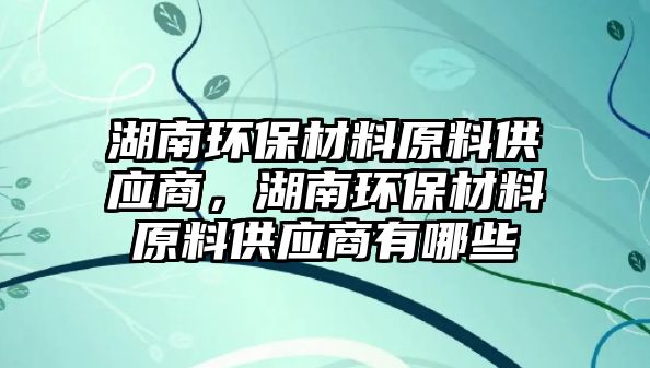 湖南環(huán)保材料原料供應(yīng)商，湖南環(huán)保材料原料供應(yīng)商有哪些