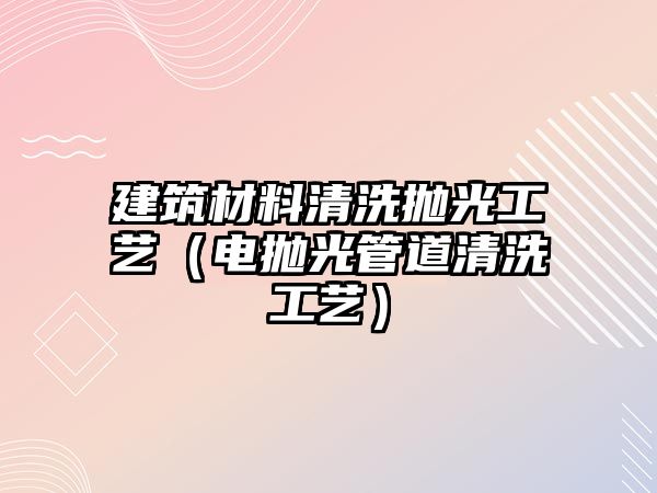 建筑材料清洗拋光工藝（電拋光管道清洗工藝）