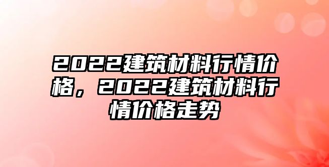 2022建筑材料行情價格，2022建筑材料行情價格走勢