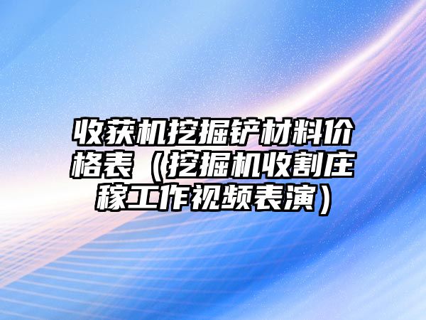 收獲機挖掘鏟材料價格表（挖掘機收割莊稼工作視頻表演）