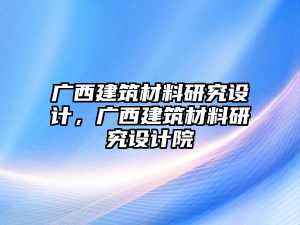 廣西建筑材料研究設(shè)計(jì)，廣西建筑材料研究設(shè)計(jì)院