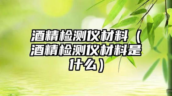 酒精檢測(cè)儀材料（酒精檢測(cè)儀材料是什么）