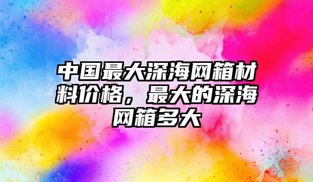 中國(guó)最大深海網(wǎng)箱材料價(jià)格，最大的深海網(wǎng)箱多大