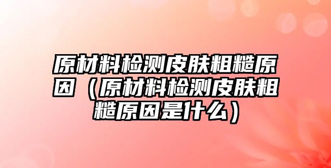 原材料檢測(cè)皮膚粗糙原因（原材料檢測(cè)皮膚粗糙原因是什么）