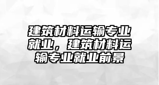 建筑材料運(yùn)輸專業(yè)就業(yè)，建筑材料運(yùn)輸專業(yè)就業(yè)前景