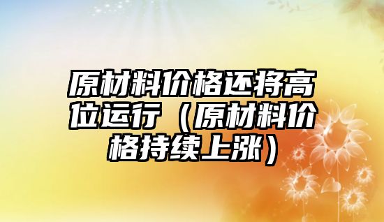 原材料價(jià)格還將高位運(yùn)行（原材料價(jià)格持續(xù)上漲）