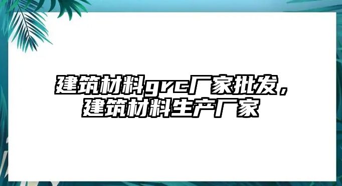 建筑材料grc廠家批發(fā)，建筑材料生產(chǎn)廠家