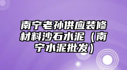 南寧老孫供應(yīng)裝修材料沙石水泥（南寧水泥批發(fā)）