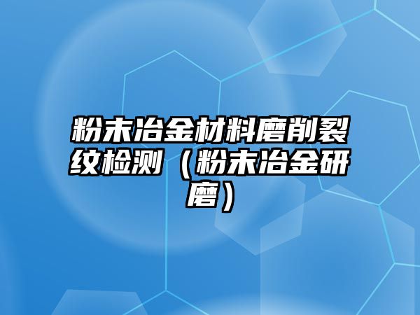 粉末冶金材料磨削裂紋檢測（粉末冶金研磨）