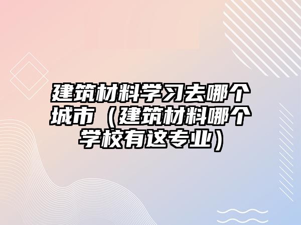 建筑材料學(xué)習(xí)去哪個城市（建筑材料哪個學(xué)校有這專業(yè)）