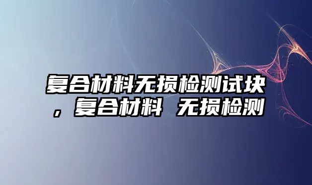 復(fù)合材料無損檢測(cè)試塊，復(fù)合材料 無損檢測(cè)