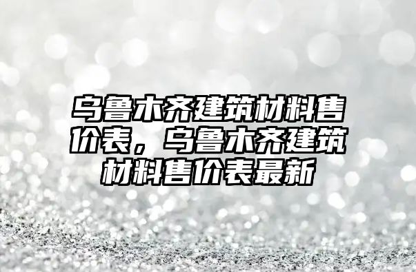 烏魯木齊建筑材料售價表，烏魯木齊建筑材料售價表最新