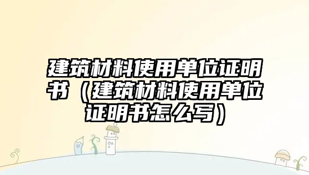 建筑材料使用單位證明書（建筑材料使用單位證明書怎么寫）