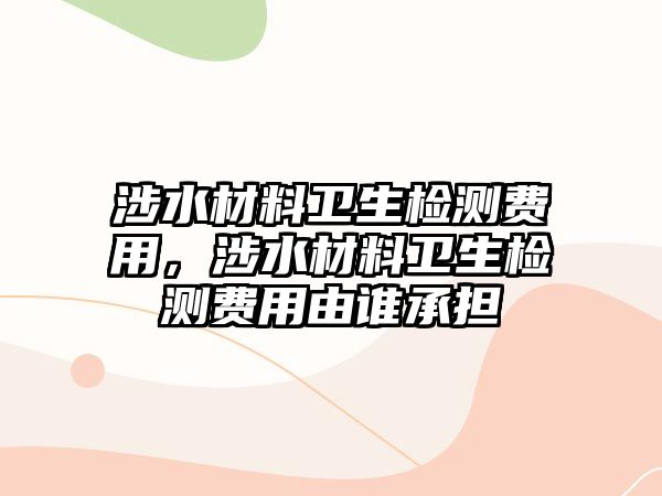 涉水材料衛(wèi)生檢測(cè)費(fèi)用，涉水材料衛(wèi)生檢測(cè)費(fèi)用由誰承擔(dān)