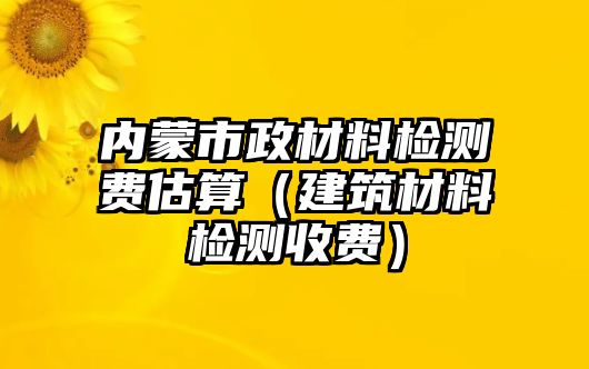 內(nèi)蒙市政材料檢測費(fèi)估算（建筑材料檢測收費(fèi)）