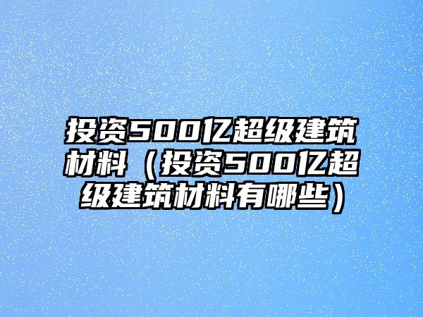 投資500億超級建筑材料（投資500億超級建筑材料有哪些）