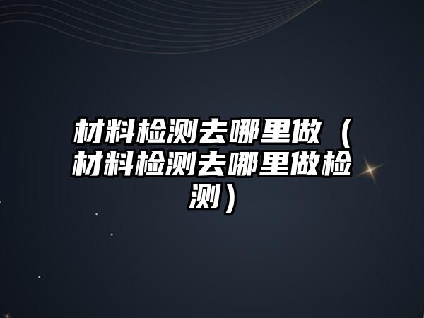 材料檢測去哪里做（材料檢測去哪里做檢測）