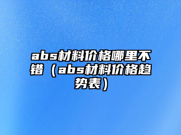 abs材料價(jià)格哪里不錯(cuò)（abs材料價(jià)格趨勢(shì)表）