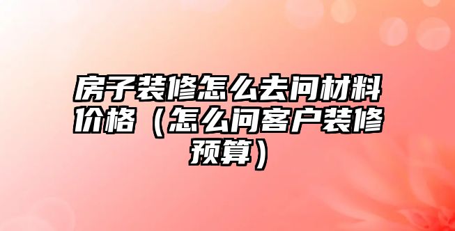 房子裝修怎么去問材料價格（怎么問客戶裝修預(yù)算）