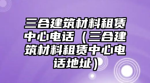 三合建筑材料租賃中心電話（三合建筑材料租賃中心電話地址）