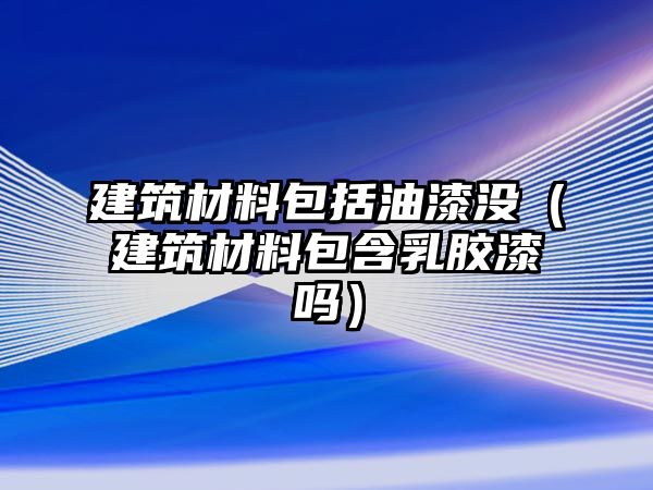 建筑材料包括油漆沒（建筑材料包含乳膠漆嗎）