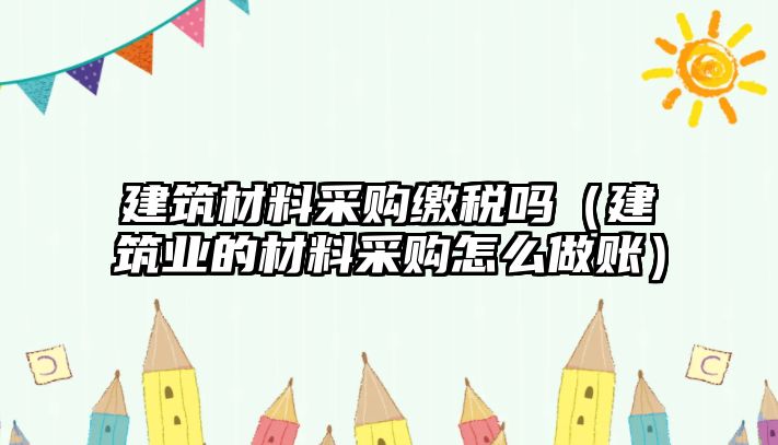 建筑材料采購繳稅嗎（建筑業(yè)的材料采購怎么做賬）