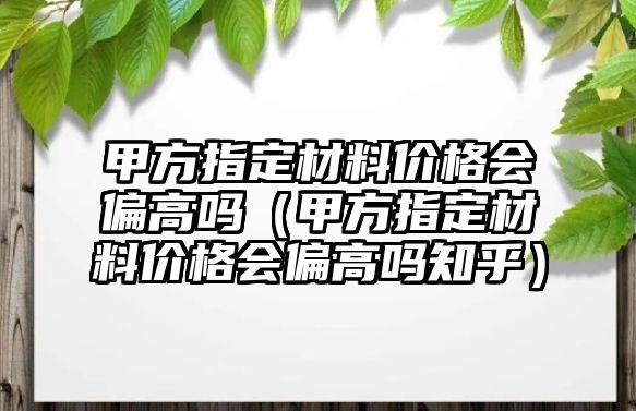 甲方指定材料價格會偏高嗎（甲方指定材料價格會偏高嗎知乎）