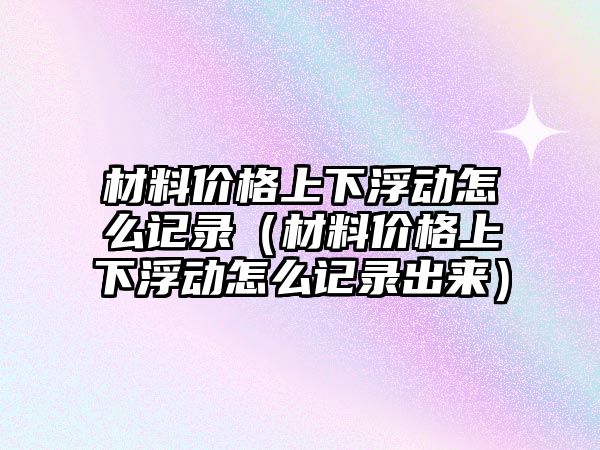 材料價格上下浮動怎么記錄（材料價格上下浮動怎么記錄出來）