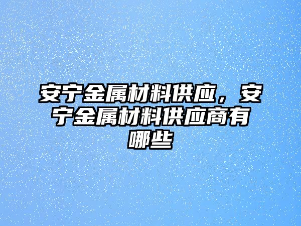 安寧金屬材料供應(yīng)，安寧金屬材料供應(yīng)商有哪些