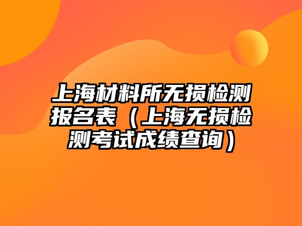 上海材料所無損檢測(cè)報(bào)名表（上海無損檢測(cè)考試成績(jī)查詢）