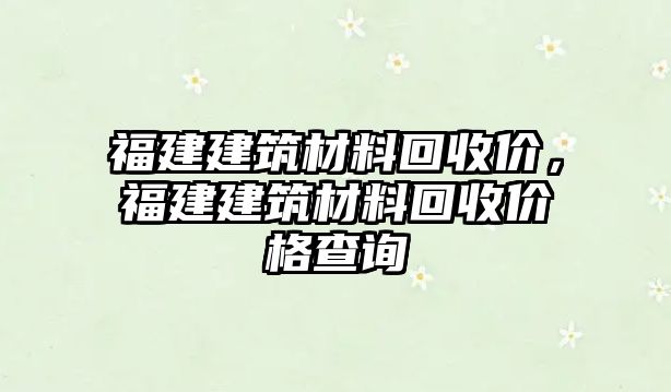 福建建筑材料回收價(jià)，福建建筑材料回收價(jià)格查詢