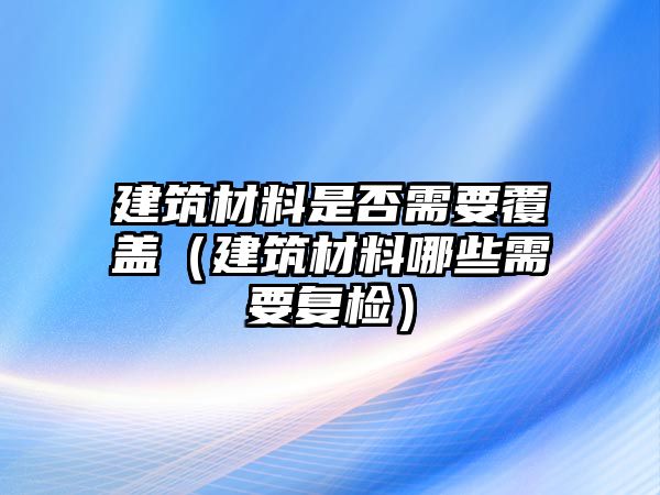 建筑材料是否需要覆蓋（建筑材料哪些需要復(fù)檢）