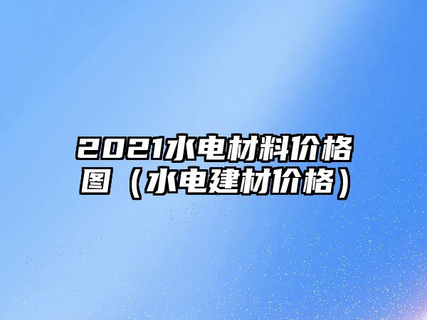 2021水電材料價(jià)格圖（水電建材價(jià)格）