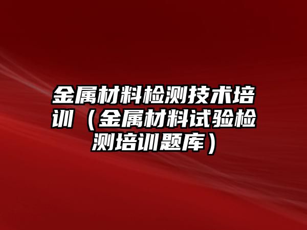 金屬材料檢測技術(shù)培訓(xùn)（金屬材料試驗(yàn)檢測培訓(xùn)題庫）