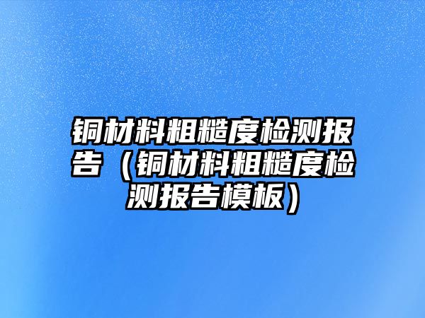 銅材料粗糙度檢測(cè)報(bào)告（銅材料粗糙度檢測(cè)報(bào)告模板）