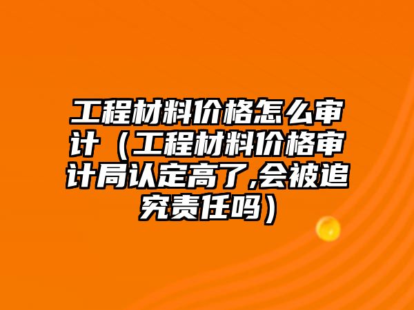 工程材料價格怎么審計（工程材料價格審計局認(rèn)定高了,會被追究責(zé)任嗎）