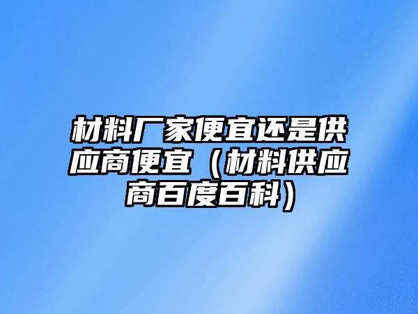 材料廠家便宜還是供應(yīng)商便宜（材料供應(yīng)商百度百科）