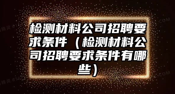 檢測材料公司招聘要求條件（檢測材料公司招聘要求條件有哪些）