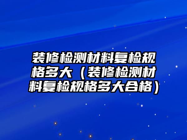 裝修檢測材料復(fù)檢規(guī)格多大（裝修檢測材料復(fù)檢規(guī)格多大合格）